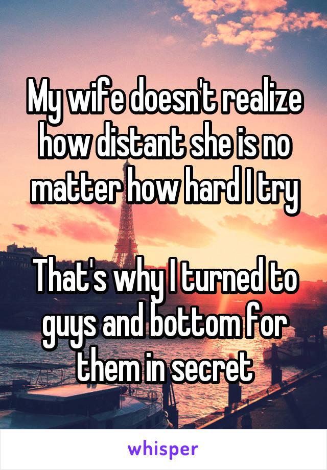 My wife doesn't realize how distant she is no matter how hard I try

That's why I turned to guys and bottom for them in secret