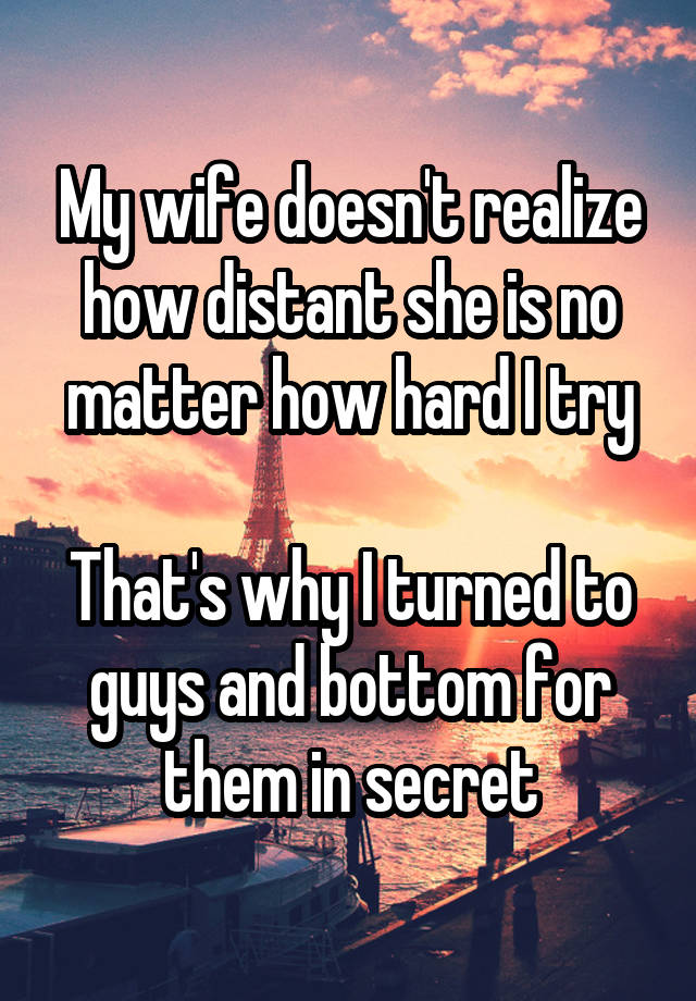 My wife doesn't realize how distant she is no matter how hard I try

That's why I turned to guys and bottom for them in secret