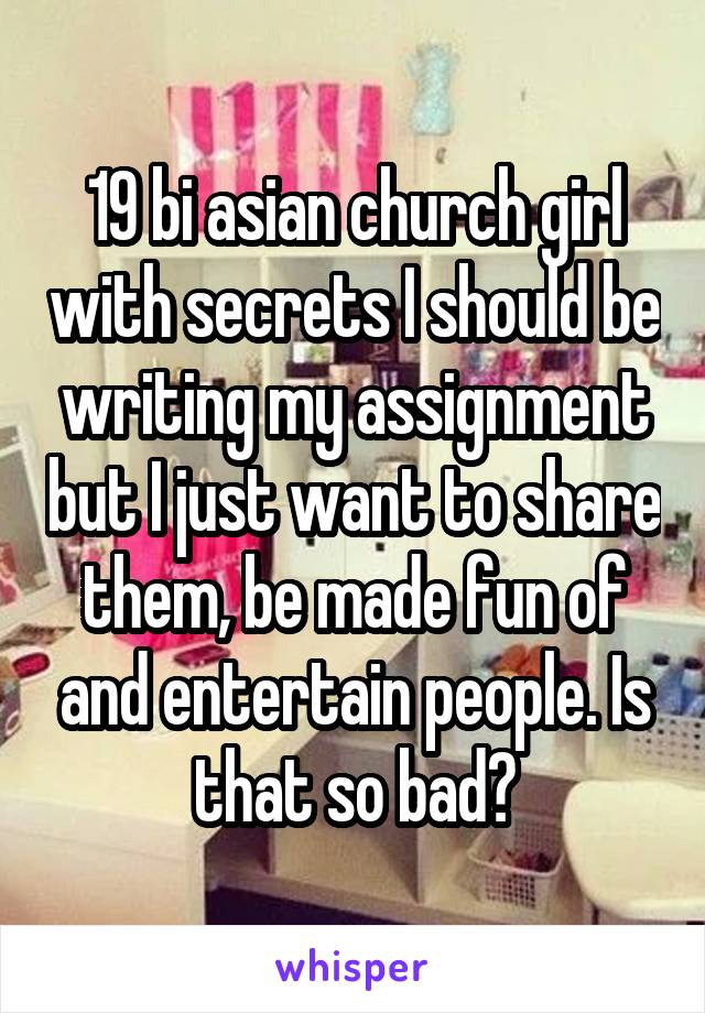 19 bi asian church girl with secrets I should be writing my assignment but I just want to share them, be made fun of and entertain people. Is that so bad?