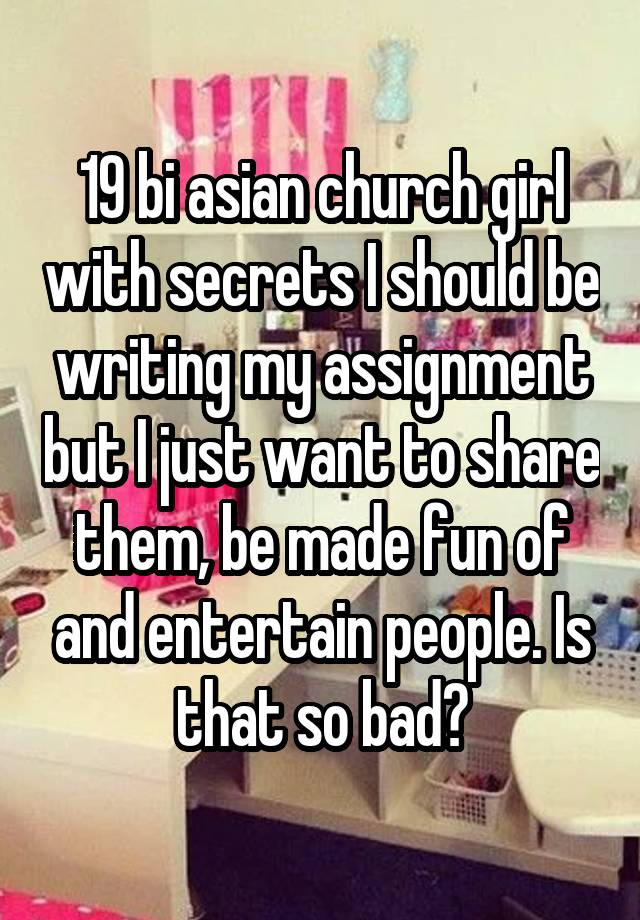 19 bi asian church girl with secrets I should be writing my assignment but I just want to share them, be made fun of and entertain people. Is that so bad?