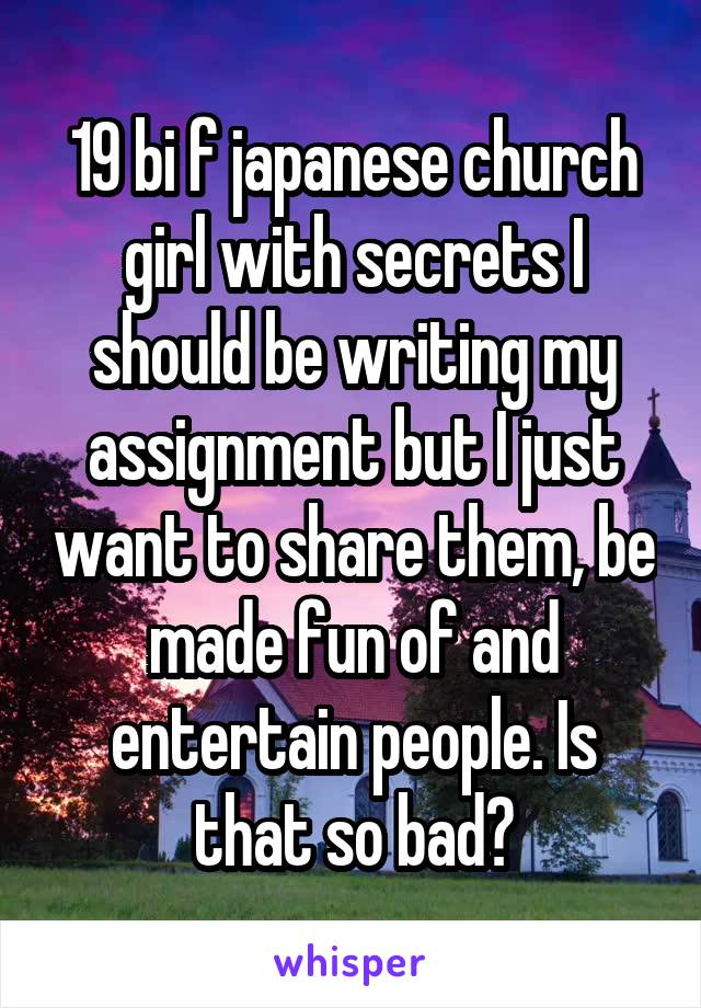 19 bi f japanese church girl with secrets I should be writing my assignment but I just want to share them, be made fun of and entertain people. Is that so bad?