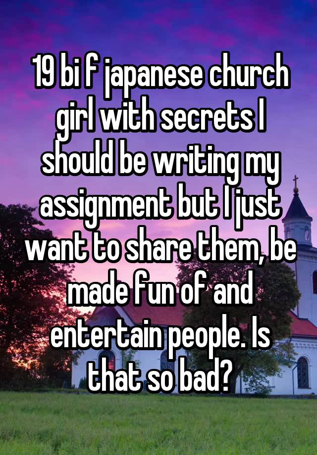 19 bi f japanese church girl with secrets I should be writing my assignment but I just want to share them, be made fun of and entertain people. Is that so bad?