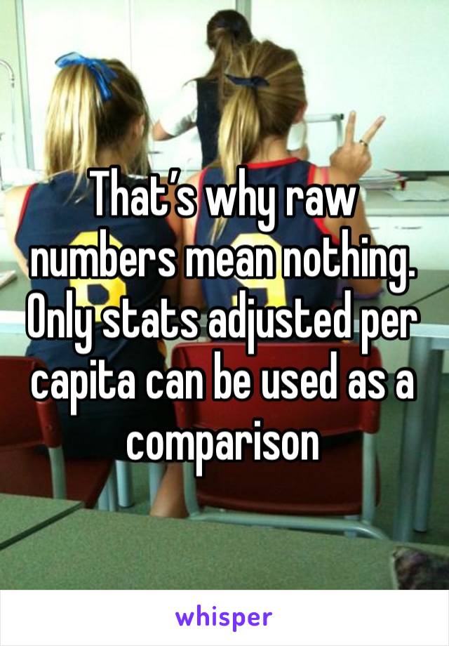 That’s why raw numbers mean nothing. Only stats adjusted per capita can be used as a comparison 