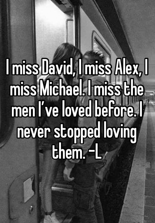 I miss David, I miss Alex, I miss Michael. I miss the men I’ve loved before. I never stopped loving them. -L