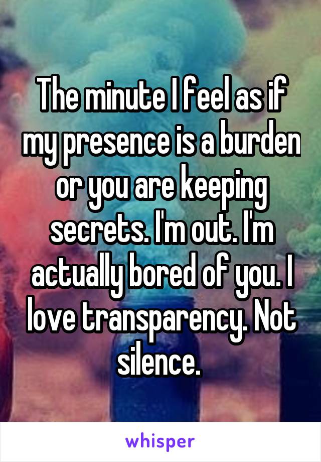 The minute I feel as if my presence is a burden or you are keeping secrets. I'm out. I'm actually bored of you. I love transparency. Not silence. 