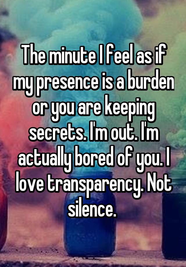 The minute I feel as if my presence is a burden or you are keeping secrets. I'm out. I'm actually bored of you. I love transparency. Not silence. 