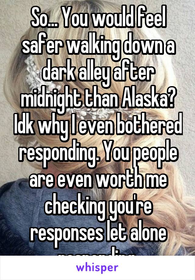 So... You would feel safer walking down a dark alley after midnight than Alaska? Idk why I even bothered responding. You people are even worth me checking you're responses let alone responding 