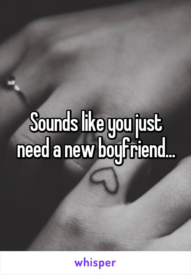 Sounds like you just need a new boyfriend...