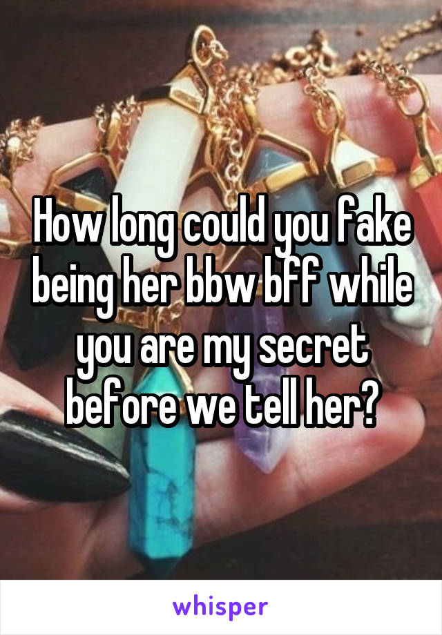 How long could you fake being her bbw bff while you are my secret before we tell her?