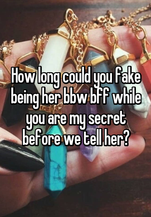 How long could you fake being her bbw bff while you are my secret before we tell her?