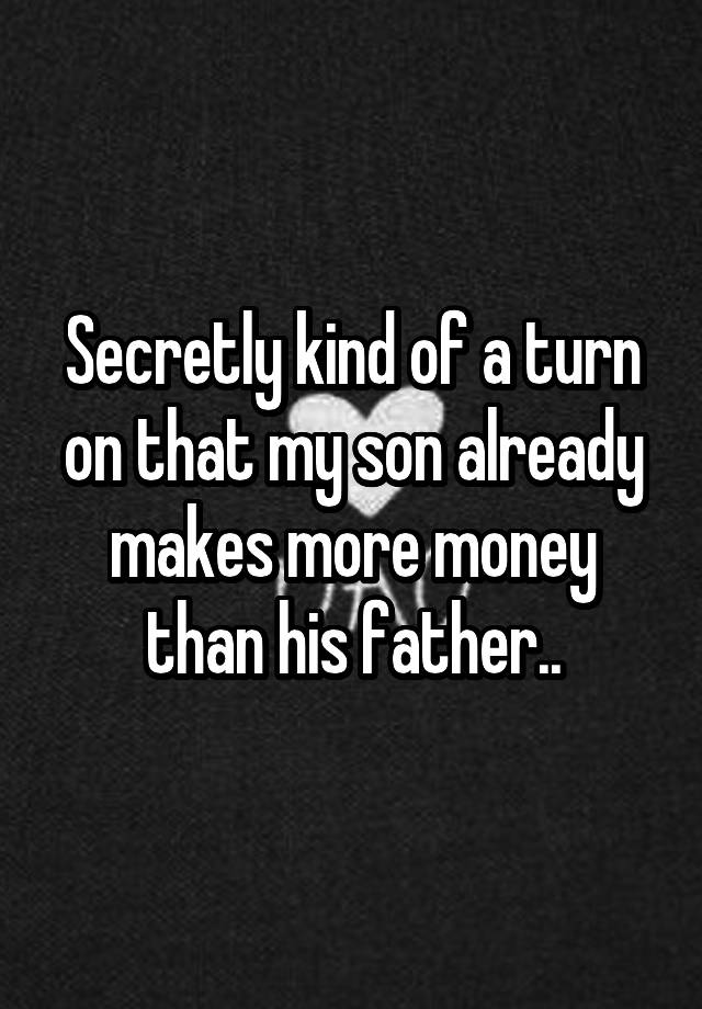 Secretly kind of a turn on that my son already makes more money than his father..