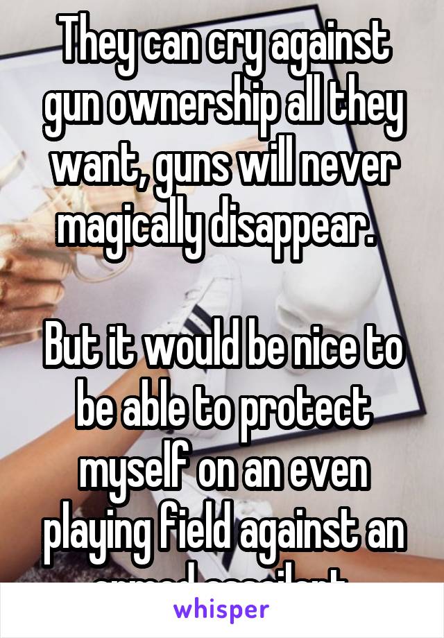 They can cry against gun ownership all they want, guns will never magically disappear.  

But it would be nice to be able to protect myself on an even playing field against an armed assailant.