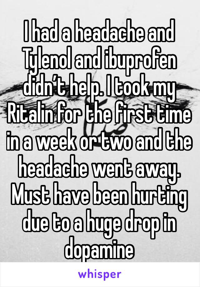 I had a headache and Tylenol and ibuprofen didn’t help. I took my Ritalin for the first time in a week or two and the headache went away. Must have been hurting due to a huge drop in dopamine 