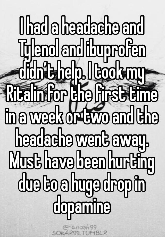 I had a headache and Tylenol and ibuprofen didn’t help. I took my Ritalin for the first time in a week or two and the headache went away. Must have been hurting due to a huge drop in dopamine 