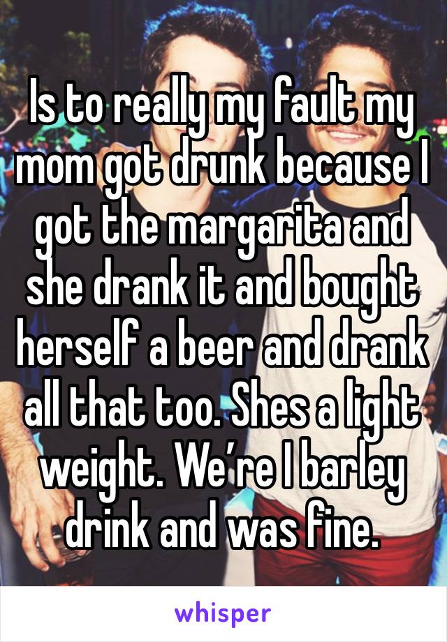 Is to really my fault my mom got drunk because I got the margarita and she drank it and bought herself a beer and drank all that too. Shes a light weight. We’re I barley drink and was fine. 