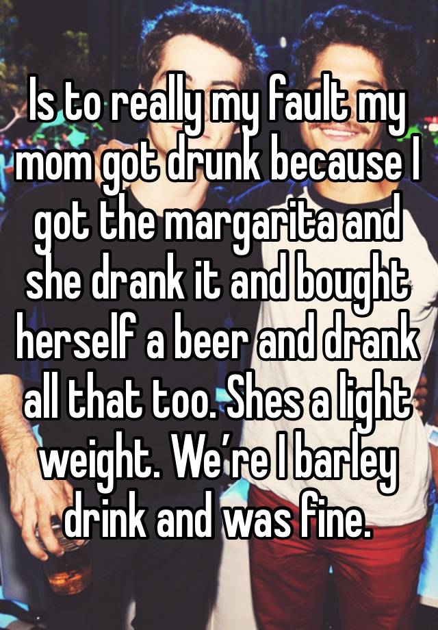 Is to really my fault my mom got drunk because I got the margarita and she drank it and bought herself a beer and drank all that too. Shes a light weight. We’re I barley drink and was fine. 