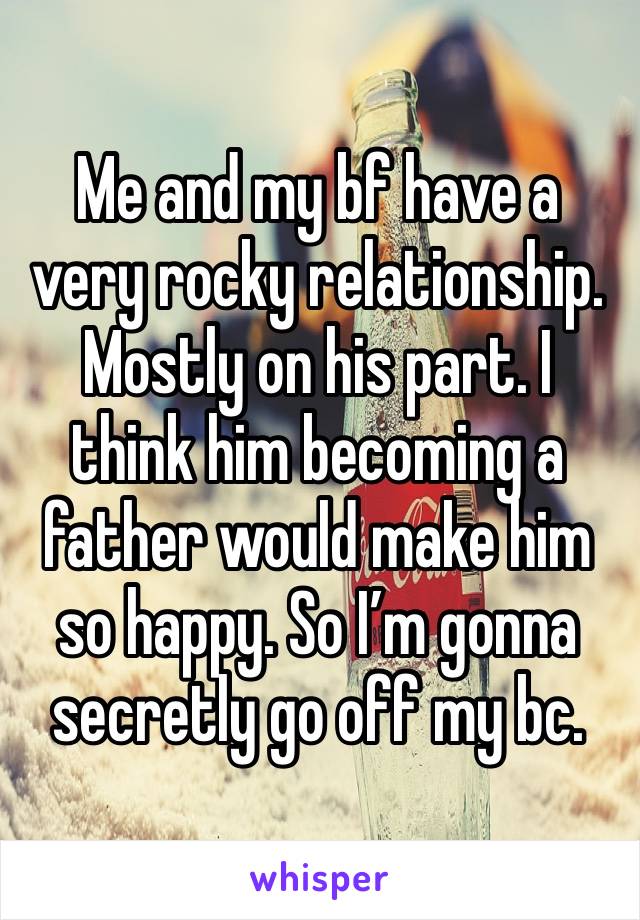 Me and my bf have a very rocky relationship. Mostly on his part. I think him becoming a father would make him so happy. So I’m gonna secretly go off my bc. 