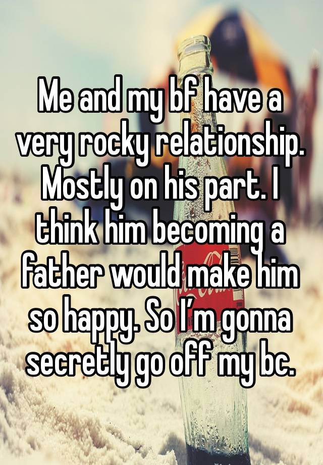 Me and my bf have a very rocky relationship. Mostly on his part. I think him becoming a father would make him so happy. So I’m gonna secretly go off my bc. 