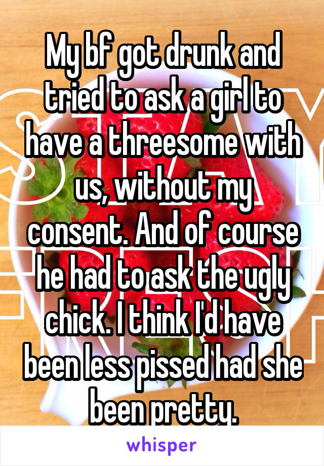 My bf got drunk and tried to ask a girl to have a threesome with us, without my consent. And of course he had to ask the ugly chick. I think I'd have been less pissed had she been pretty.