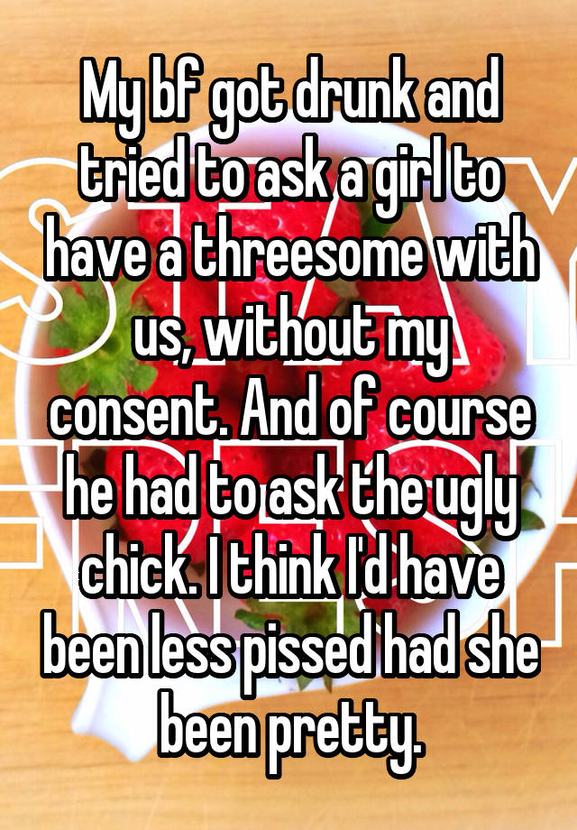 My bf got drunk and tried to ask a girl to have a threesome with us, without my consent. And of course he had to ask the ugly chick. I think I'd have been less pissed had she been pretty.