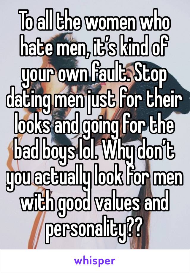 To all the women who hate men, it’s kind of your own fault. Stop dating men just for their looks and going for the bad boys lol. Why don’t you actually look for men with good values and personality?? 