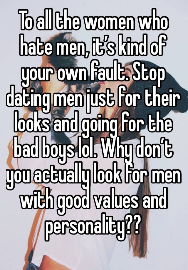 To all the women who hate men, it’s kind of your own fault. Stop dating men just for their looks and going for the bad boys lol. Why don’t you actually look for men with good values and personality?? 