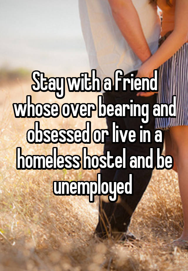 Stay with a friend whose over bearing and obsessed or live in a homeless hostel and be unemployed 