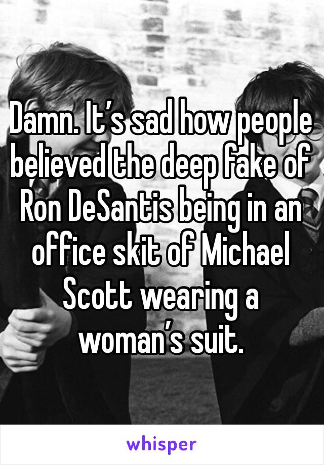 Damn. It’s sad how people believed the deep fake of Ron DeSantis being in an office skit of Michael Scott wearing a woman’s suit. 