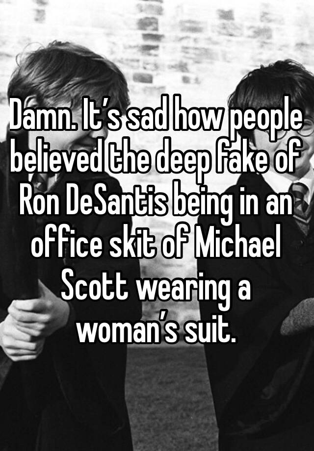 Damn. It’s sad how people believed the deep fake of Ron DeSantis being in an office skit of Michael Scott wearing a woman’s suit. 