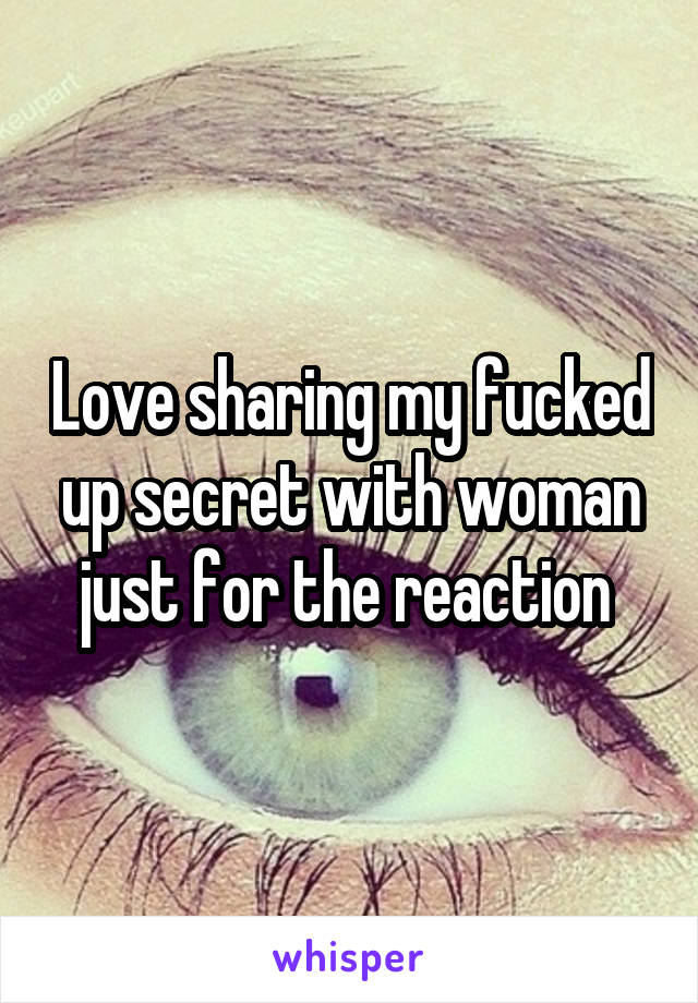 Love sharing my fucked up secret with woman just for the reaction 