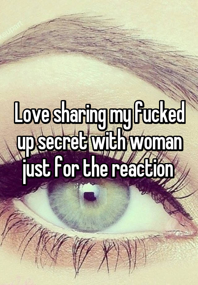 Love sharing my fucked up secret with woman just for the reaction 