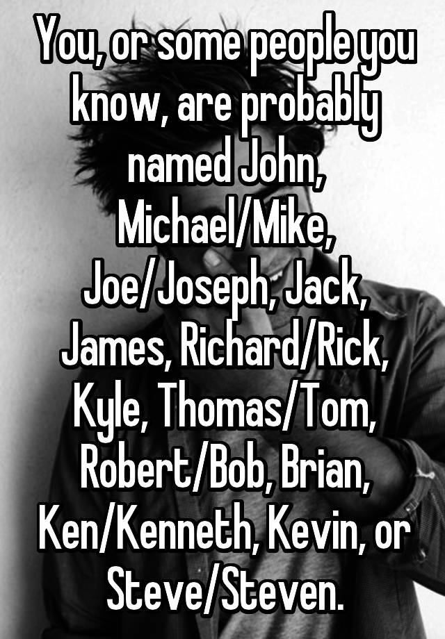 You, or some people you know, are probably named John, Michael/Mike, Joe/Joseph, Jack, James, Richard/Rick, Kyle, Thomas/Tom, Robert/Bob, Brian, Ken/Kenneth, Kevin, or Steve/Steven.