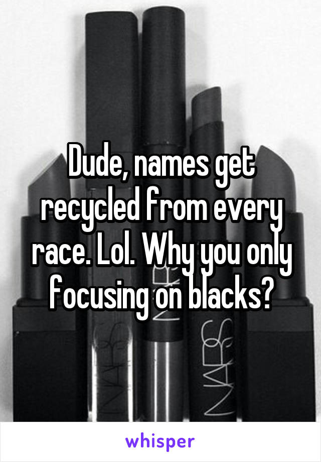 Dude, names get recycled from every race. Lol. Why you only focusing on blacks?