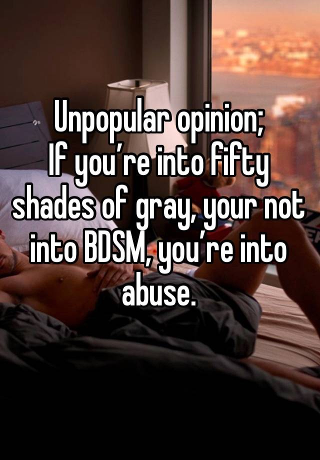 Unpopular opinion;
If you’re into fifty shades of gray, your not into BDSM, you’re into abuse.