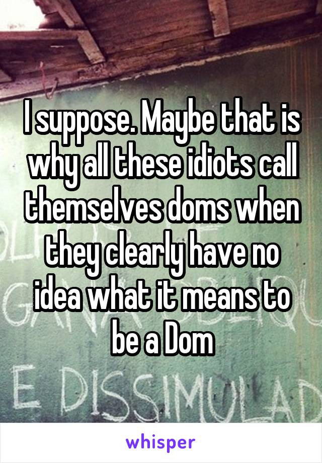 I suppose. Maybe that is why all these idiots call themselves doms when they clearly have no idea what it means to be a Dom