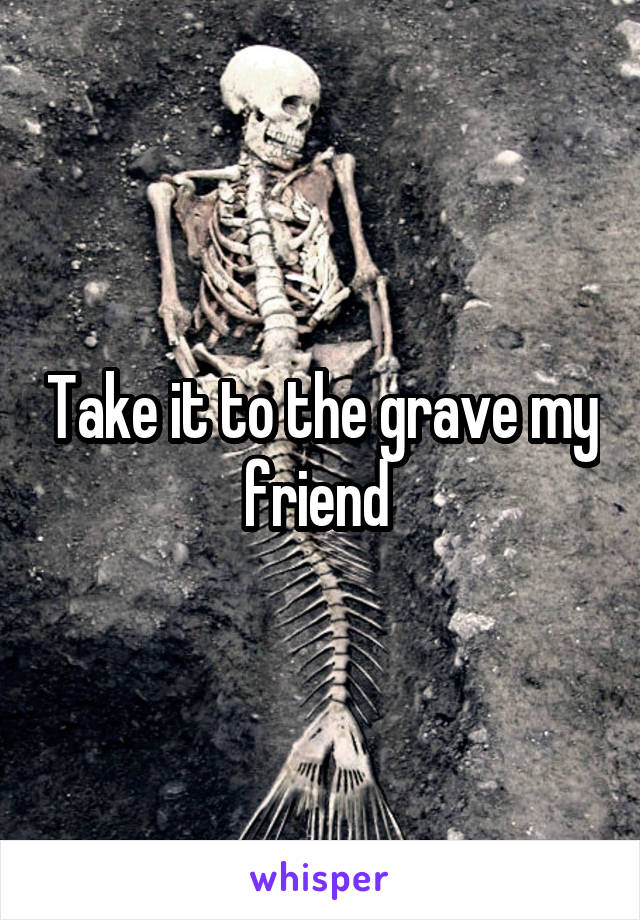 Take it to the grave my friend 