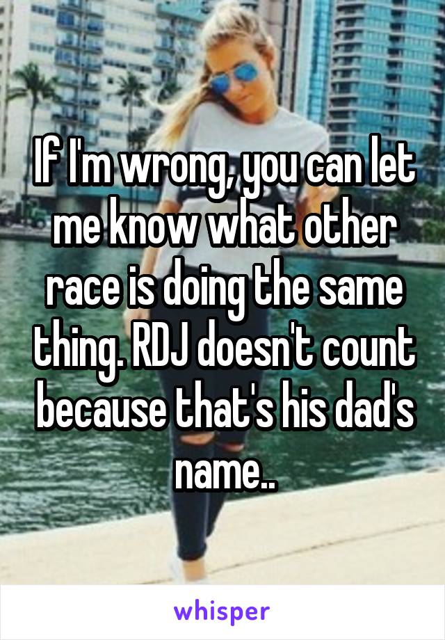 If I'm wrong, you can let me know what other race is doing the same thing. RDJ doesn't count because that's his dad's name..