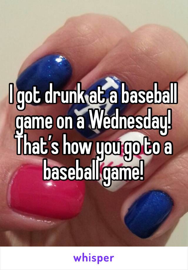 I got drunk at a baseball game on a Wednesday! That’s how you go to a baseball game! 