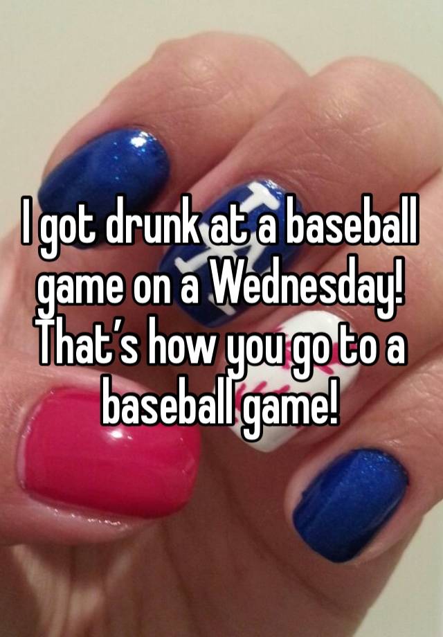 I got drunk at a baseball game on a Wednesday! That’s how you go to a baseball game! 