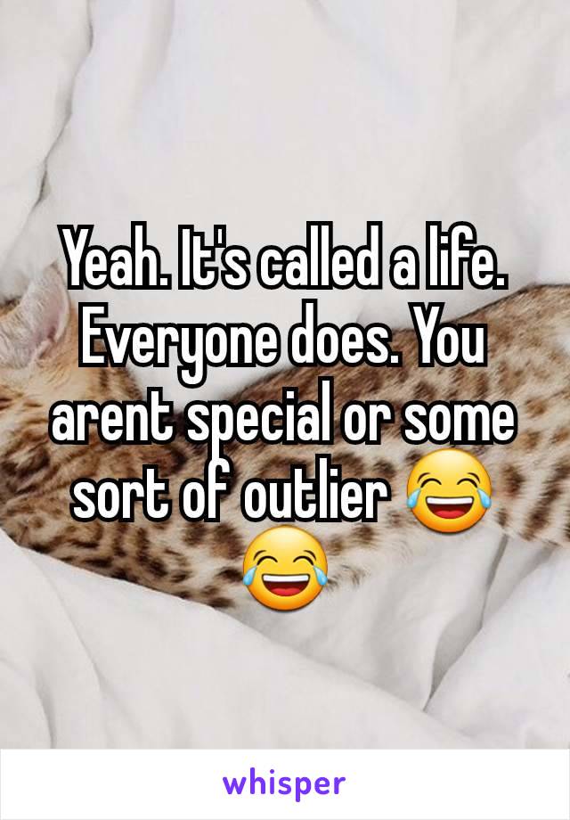 Yeah. It's called a life. Everyone does. You arent special or some sort of outlier 😂😂