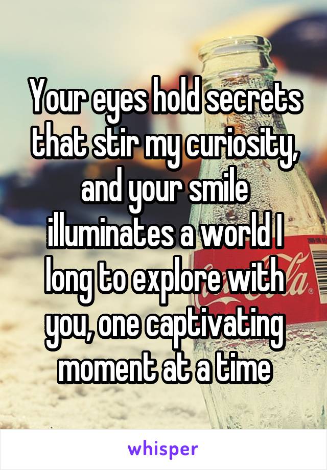 Your eyes hold secrets that stir my curiosity, and your smile illuminates a world I long to explore with you, one captivating moment at a time