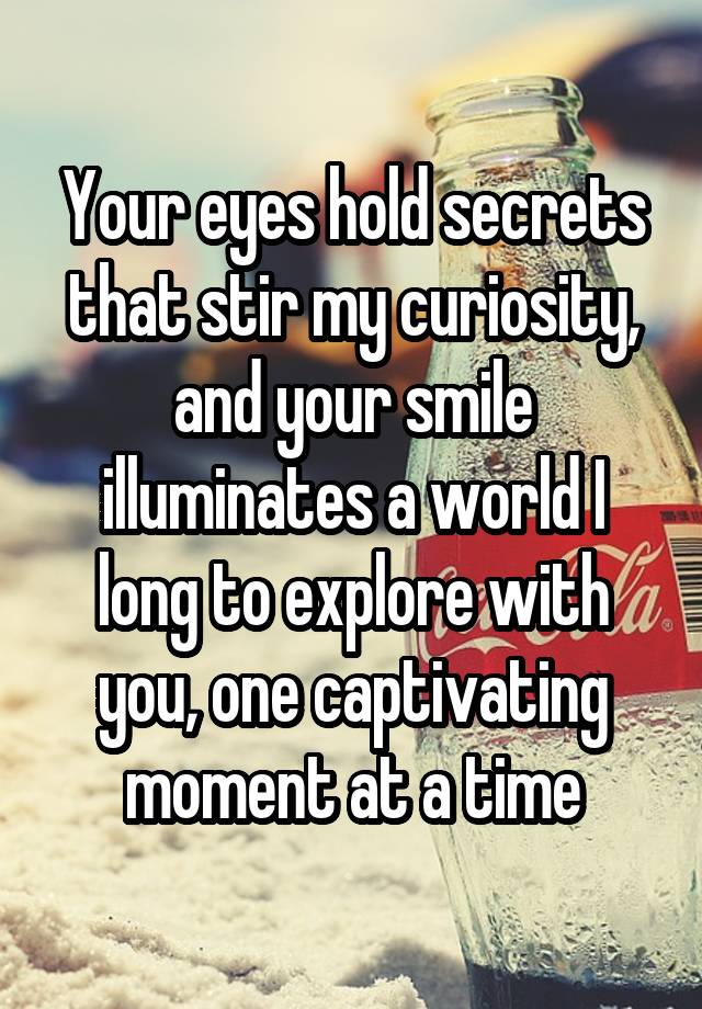 Your eyes hold secrets that stir my curiosity, and your smile illuminates a world I long to explore with you, one captivating moment at a time