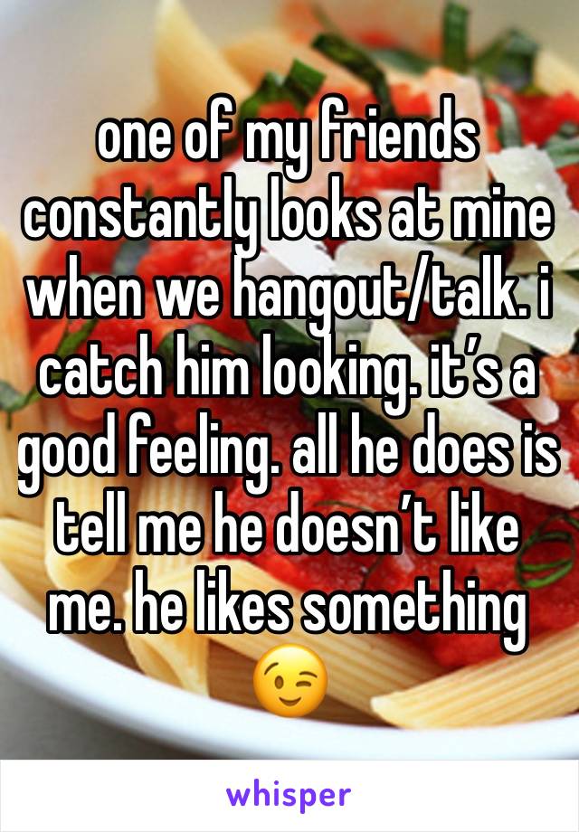 one of my friends constantly looks at mine when we hangout/talk. i catch him looking. it’s a good feeling. all he does is tell me he doesn’t like me. he likes something 😉