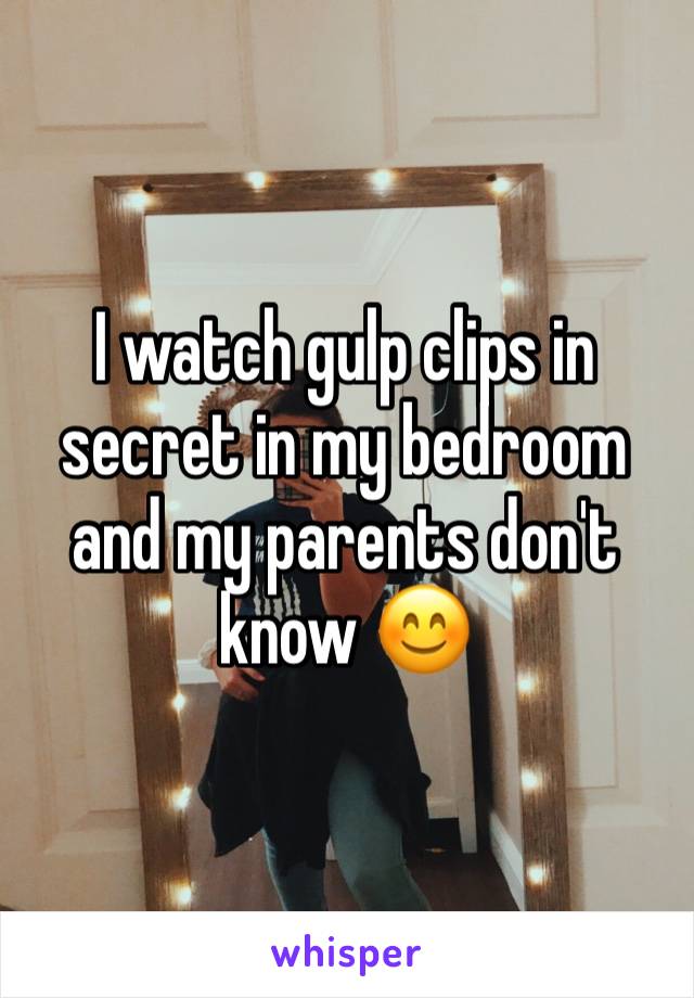 I watch gulp clips in secret in my bedroom and my parents don't know 😊