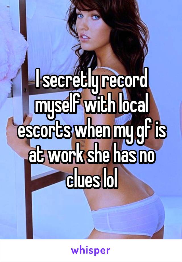 I secretly record myself with local escorts when my gf is at work she has no clues lol