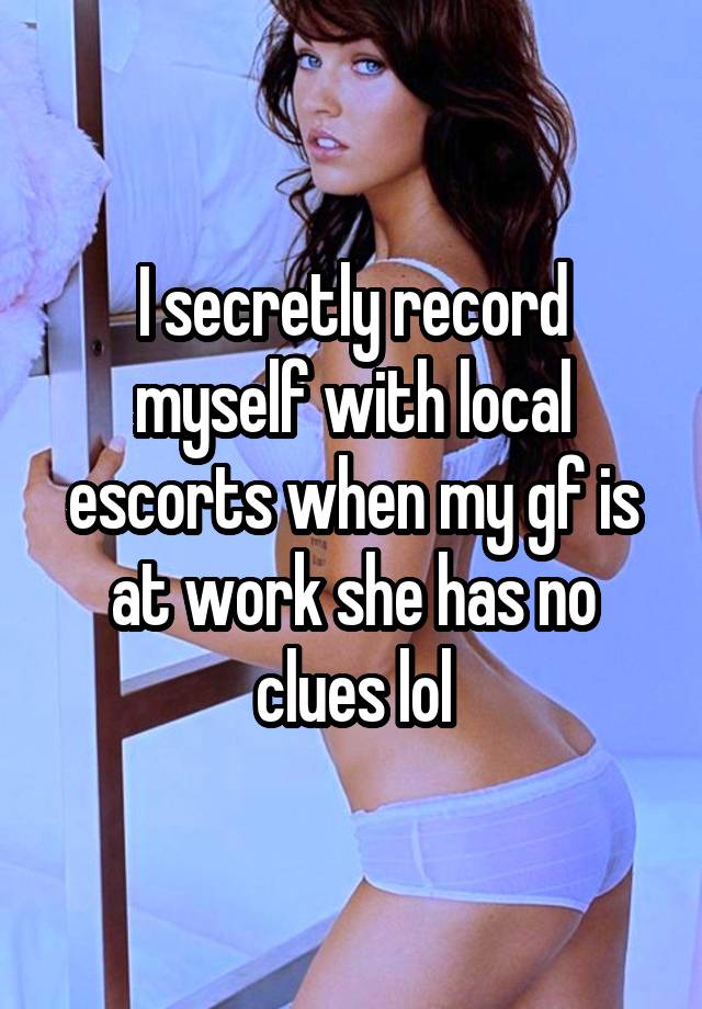 I secretly record myself with local escorts when my gf is at work she has no clues lol