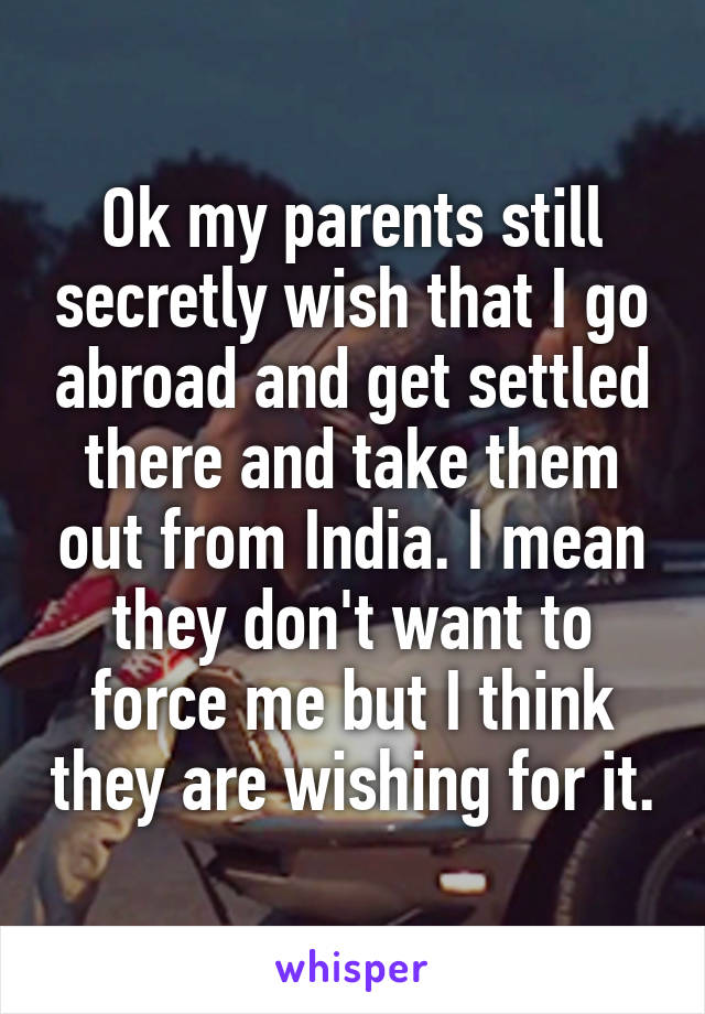 Ok my parents still secretly wish that I go abroad and get settled there and take them out from India. I mean they don't want to force me but I think they are wishing for it.