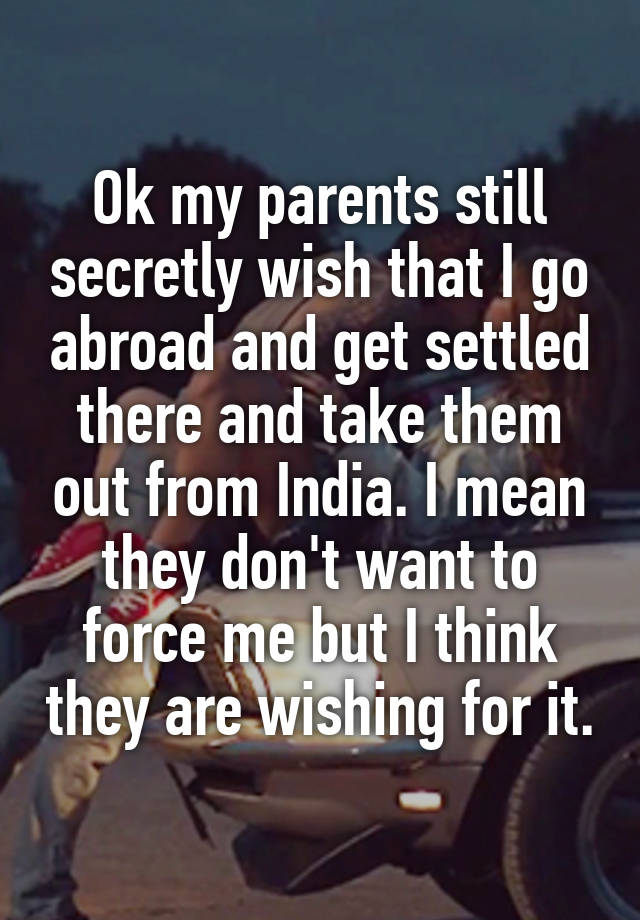 Ok my parents still secretly wish that I go abroad and get settled there and take them out from India. I mean they don't want to force me but I think they are wishing for it.