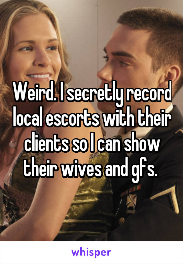 Weird. I secretly record local escorts with their clients so I can show their wives and gfs. 