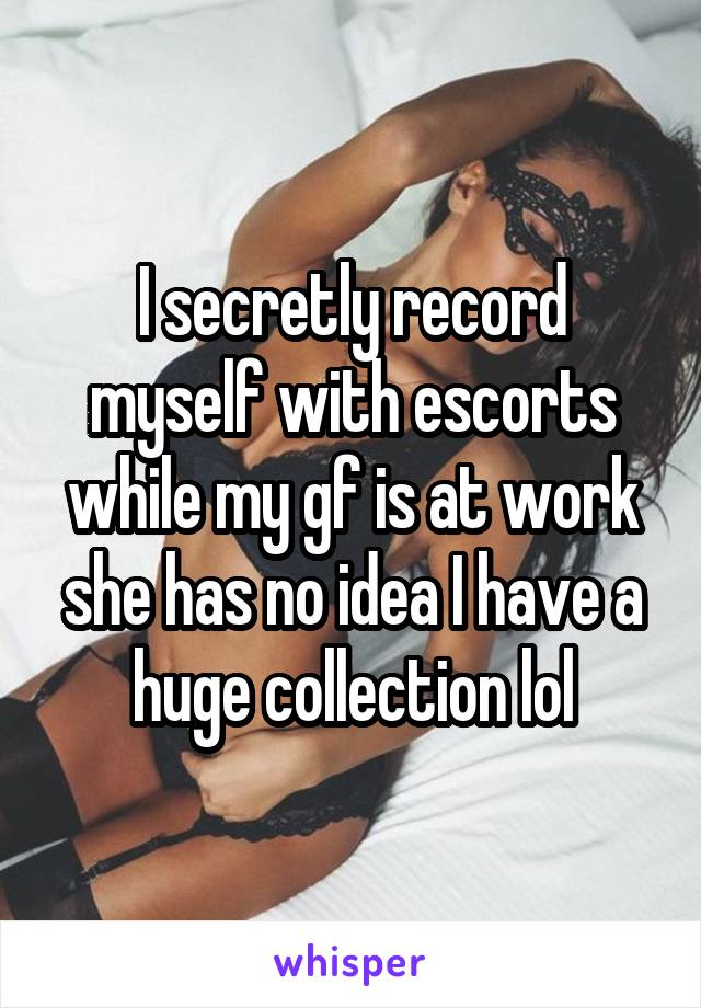 I secretly record myself with escorts while my gf is at work she has no idea I have a huge collection lol